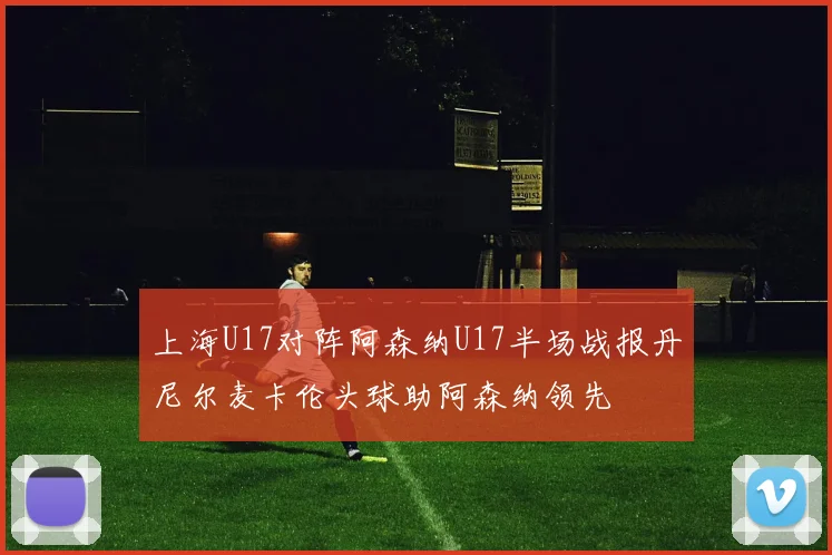 上海U17对阵阿森纳U17半场战报丹尼尔麦卡伦头球助阿森纳领先