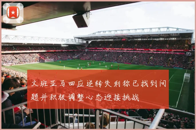 文班亚马回应逆转失利称已找到问题并积极调整心态迎接挑战