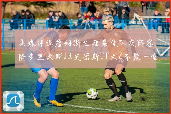 美媒评选詹姆斯生涯最佳队友阵容隆多里夫斯JR史密斯TT大Z齐聚一堂