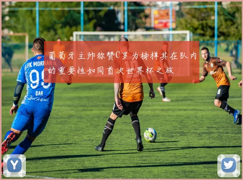葡萄牙主帅称赞C罗为榜样其在队内的重要性如同首次世界杯之旅