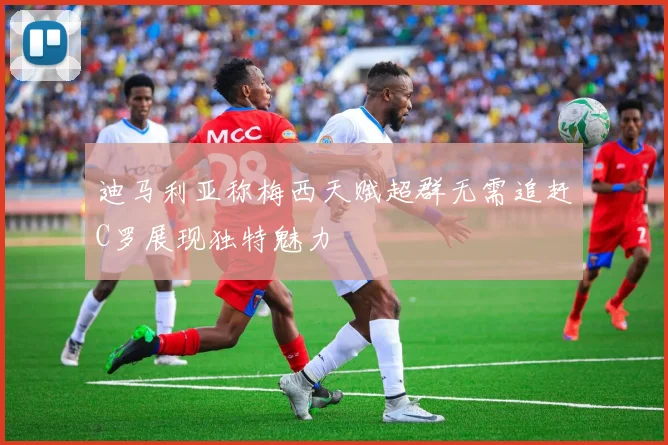 迪马利亚称梅西天赋超群无需追赶C罗展现独特魅力