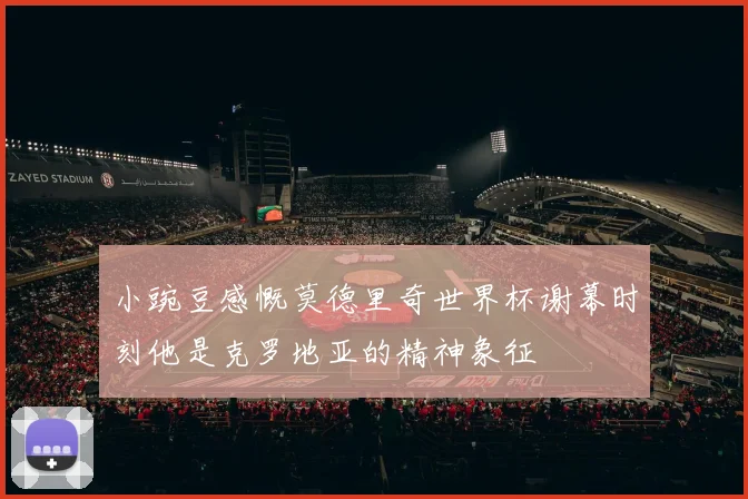 小豌豆感慨莫德里奇世界杯谢幕时刻他是克罗地亚的精神象征