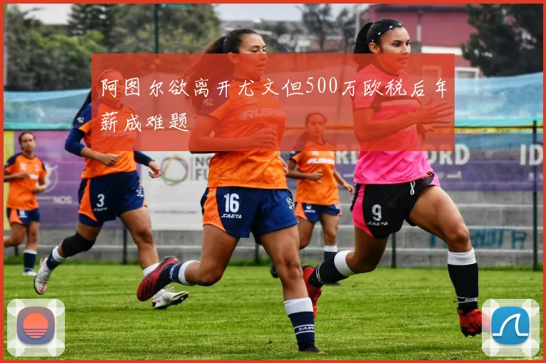 阿图尔欲离开尤文但500万欧税后年薪成难题