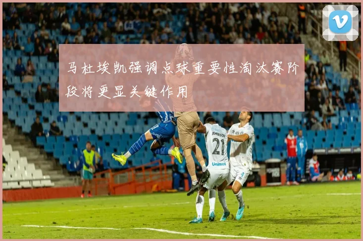 马杜埃凯强调点球重要性淘汰赛阶段将更显关键作用