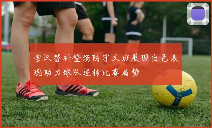 索汉替补登场防守文班展现出色表现助力球队逆转比赛局势