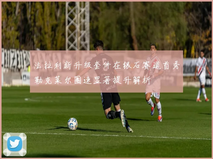 法拉利新升级套件在银石赛道首秀勒克莱尔圈速显著提升解析