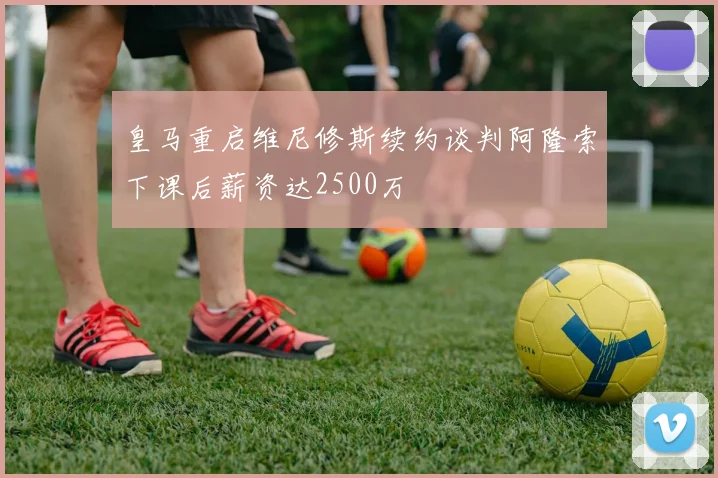 皇马重启维尼修斯续约谈判阿隆索下课后薪资达2500万