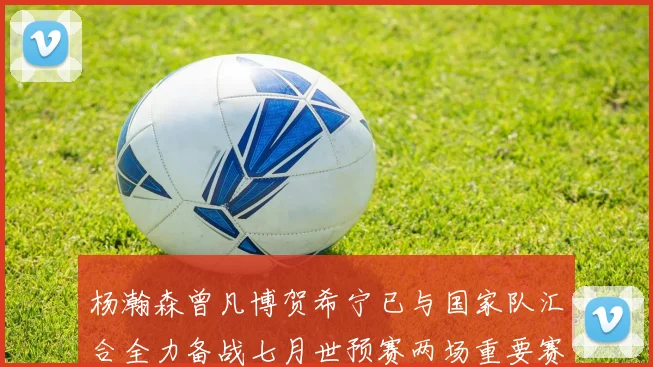 杨瀚森曾凡博贺希宁已与国家队汇合全力备战七月世预赛两场重要赛事