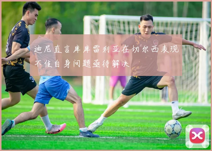 迪尼直言库库雷利亚在切尔西表现不佳自身问题亟待解决