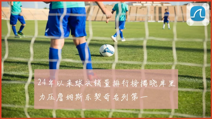 24年以来球衣销量排行榜揭晓库里力压詹姆斯东契奇名列第一