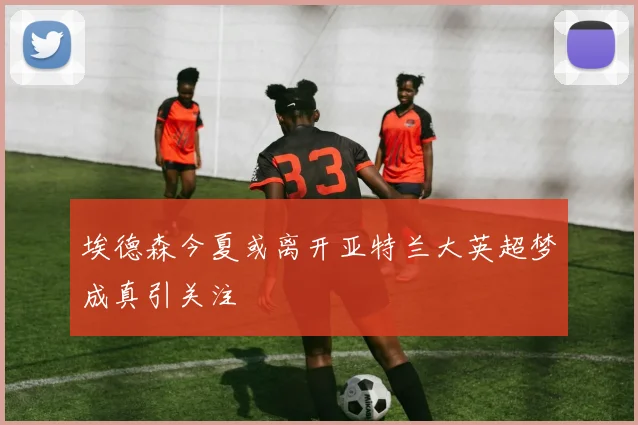 埃德森今夏或离开亚特兰大英超梦成真引关注