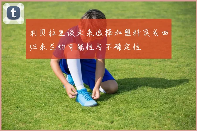利贝拉里谈未来选择加盟科莫或回归米兰的可能性与不确定性