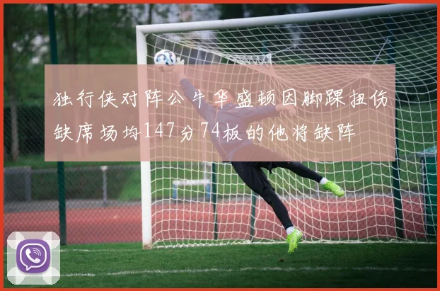 独行侠对阵公牛华盛顿因脚踝扭伤缺席场均147分74板的他将缺阵