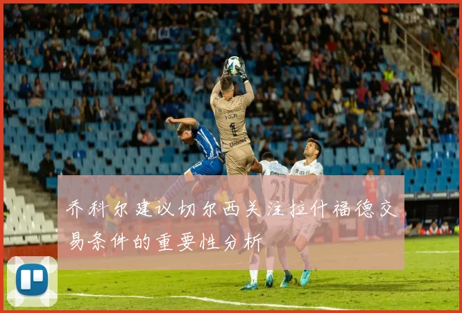 乔科尔建议切尔西关注拉什福德交易条件的重要性分析