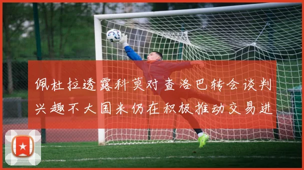 佩杜拉透露科莫对查洛巴转会谈判兴趣不大国米仍在积极推动交易进程