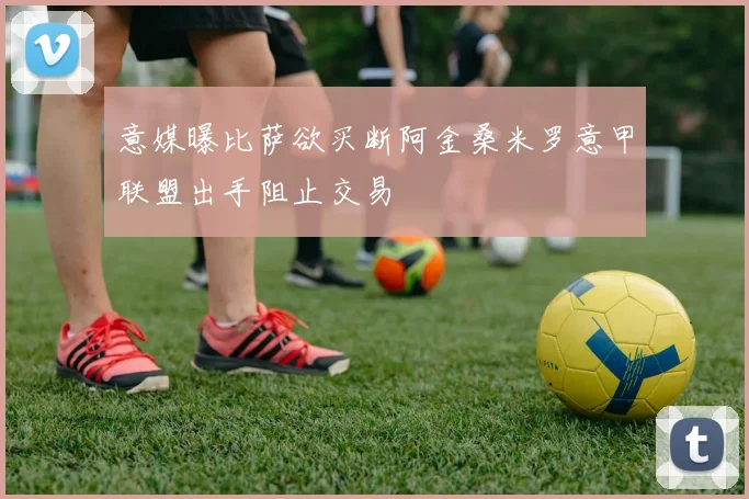 意媒曝比萨欲买断阿金桑米罗意甲联盟出手阻止交易