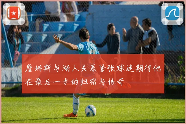 詹姆斯与湖人关系紧张球迷期待他在最后一季的归宿与传奇
