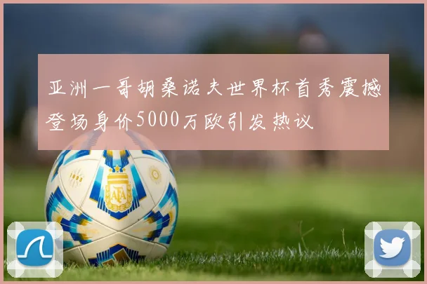 亚洲一哥胡桑诺夫世界杯首秀震撼登场身价5000万欧引发热议