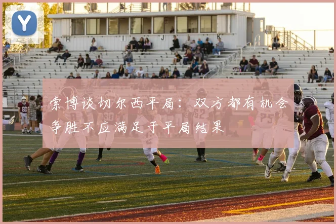 索博谈切尔西平局：双方都有机会争胜不应满足于平局结果