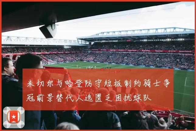 米切尔与哈登防守短板制约骑士争冠前景替代人选匮乏困扰球队