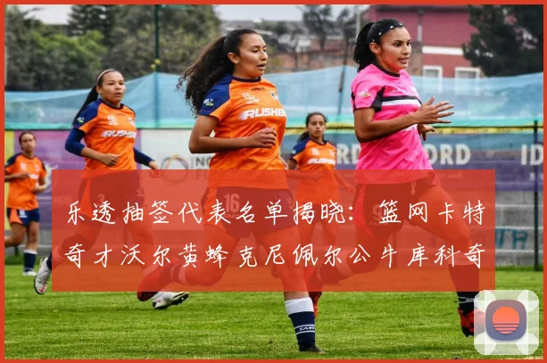 乐透抽签代表名单揭晓：篮网卡特奇才沃尔黄蜂克尼佩尔公牛库科奇齐聚一堂