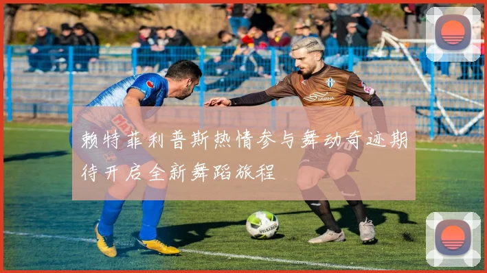 赖特菲利普斯热情参与舞动奇迹期待开启全新舞蹈旅程