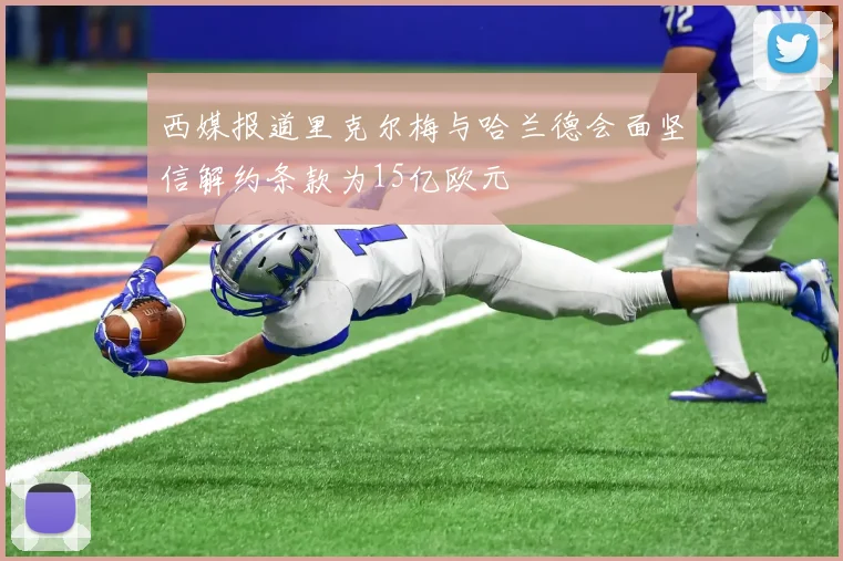 西媒报道里克尔梅与哈兰德会面坚信解约条款为15亿欧元