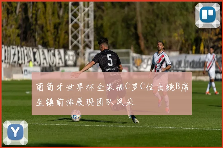 葡萄牙世界杯全家福C罗C位出镜B席坐镇前排展现团队风采