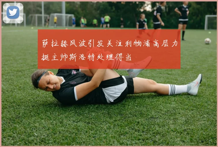 萨拉赫风波引发关注利物浦高层力挺主帅斯洛特处理得当