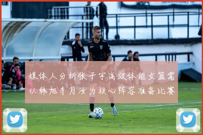 媒体人分析张子宇高效体能女篮需以韩旭李月汝为核心阵容准备比赛